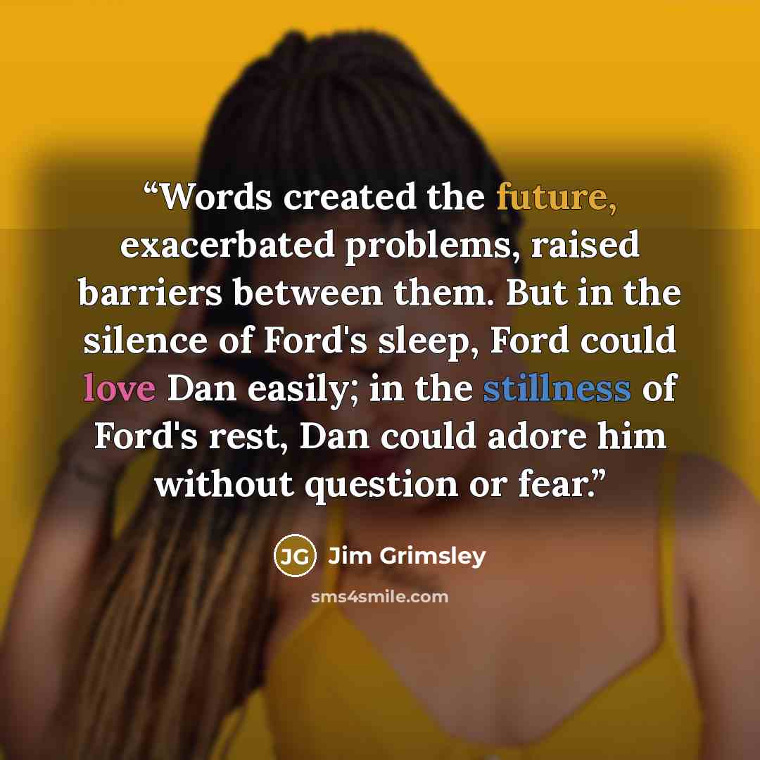“Words created the future, exacerbated problems, raised barriers between them. But in the silence of Ford's sleep, Ford could love Dan easily; in the stillness of Ford's rest, Dan could adore him without question or fear.” quote by Jim Grimsley