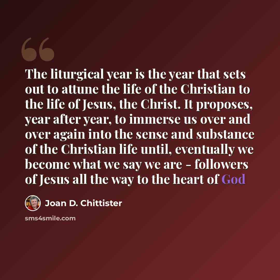 “The liturgical year is the year that sets out to attune the life of the Christian to the life of Jesus, the Christ. It proposes, year after year, to immerse us over and over again into the sense and substance of the Christian life until, eventually we become what we say we are - followers of Jesus…” quote by Joan D. Chittister