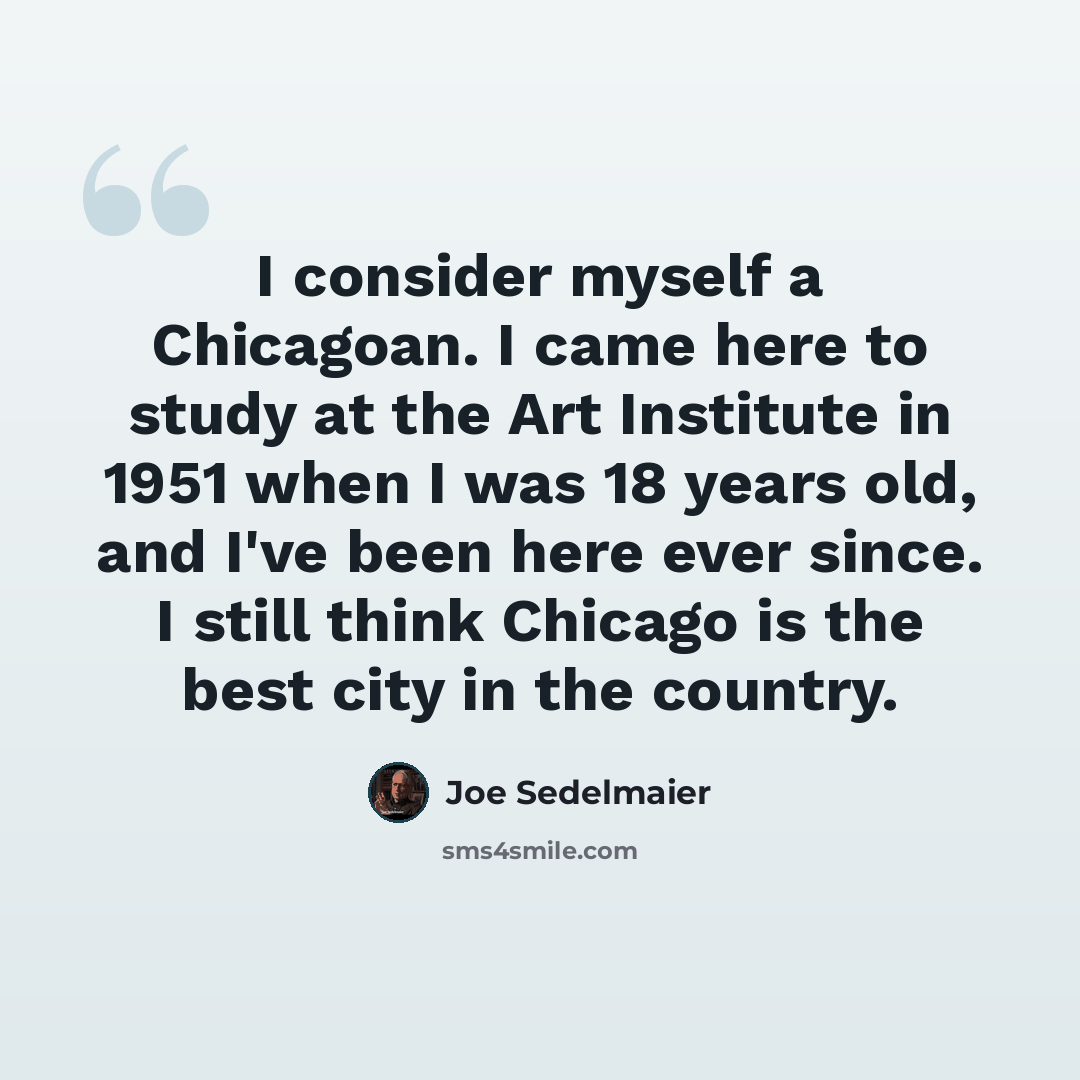 “I consider myself a Chicagoan. I came here to study at the Art Institute in 1951 when I was 18 years old, and I've been here ever since. I still think Chicago is the best city in the country.” quote by Joe Sedelmaier