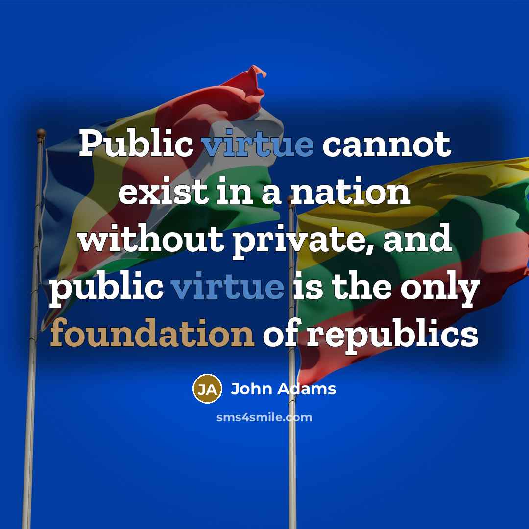 “Public virtue cannot exist in a nation without private, and public virtue is the only foundation of republics” quote by John Adams