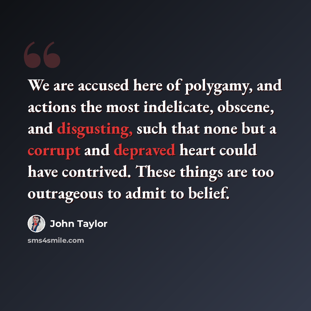 “We are accused here of polygamy, and actions the most indelicate, obscene, and disgusting, such that none but a corrupt and depraved heart could have contrived. These things are too outrageous to admit to belief.” quote by John Taylor