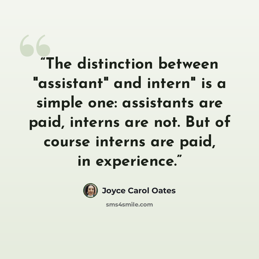 “The distinction between "assistant" and intern" is a simple one: assistants are paid, interns are not. But of course interns are paid, in experience.” quote by Joyce Carol Oates