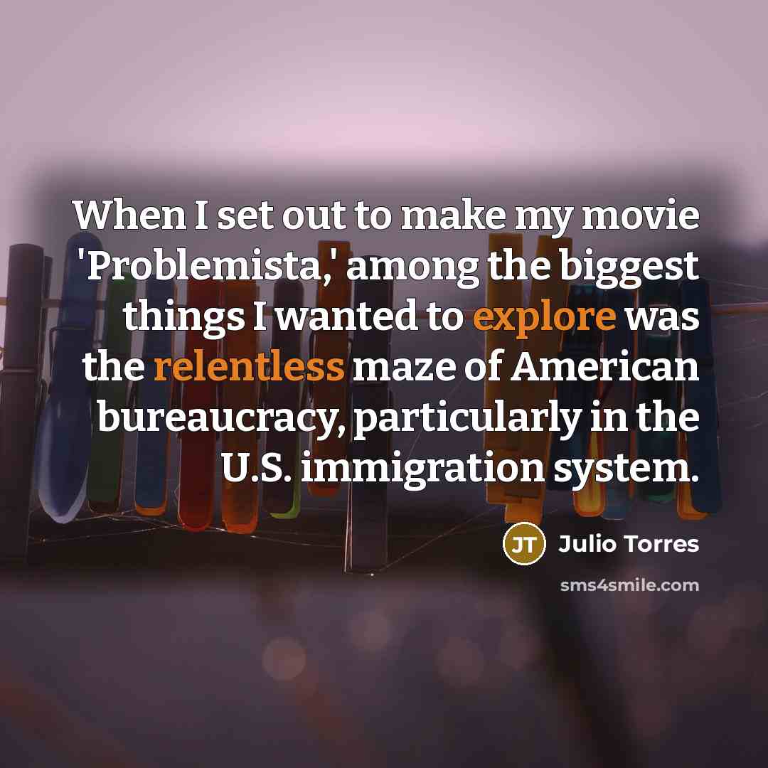 “When I set out to make my movie 'Problemista,' among the biggest things I wanted to explore was the relentless maze of American bureaucracy, particularly in the U.S. immigration system.” quote by Julio Torres