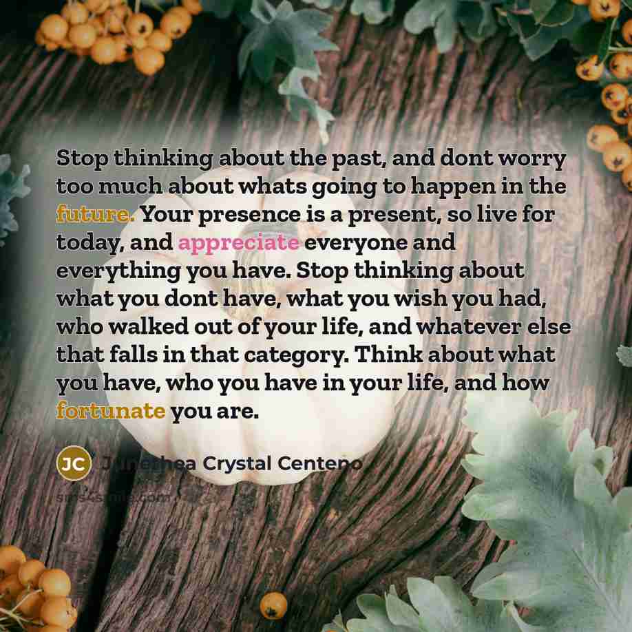 “Stop thinking about the past, and dont worry too much about whats going to happen in the future. Your presence is a present, so live for today, and appreciate everyone and everything you have. Stop thinking about what you dont have, what you wish you had, who walked out of your life, and whatever…” quote by Junethea Crystal Centeno