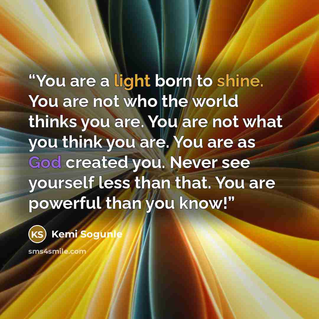 “You are a light born to shine. You are not who the world thinks you are. You are not what you think you are. You are as God created you. Never see yourself less than that. You are powerful than you know!” quote by Kemi Sogunle