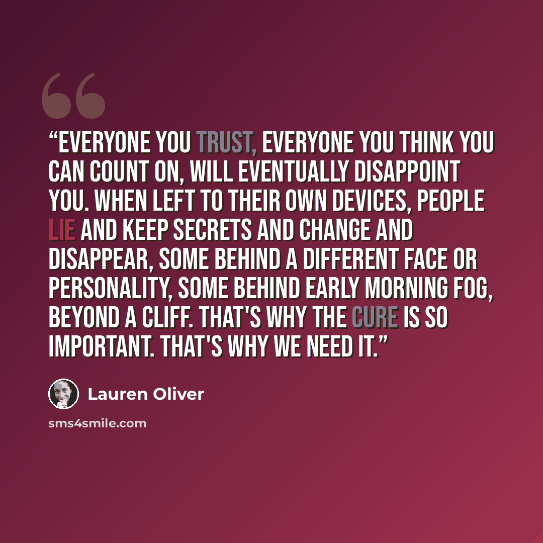 “Everyone you trust, everyone you think you can count on, will eventually disappoint you. When left to their own devices, people lie and keep secrets and change and disappear, some behind a different face or personality, some behind early morning fog, beyond a cliff. That's why the cure is so…” quote by Lauren Oliver