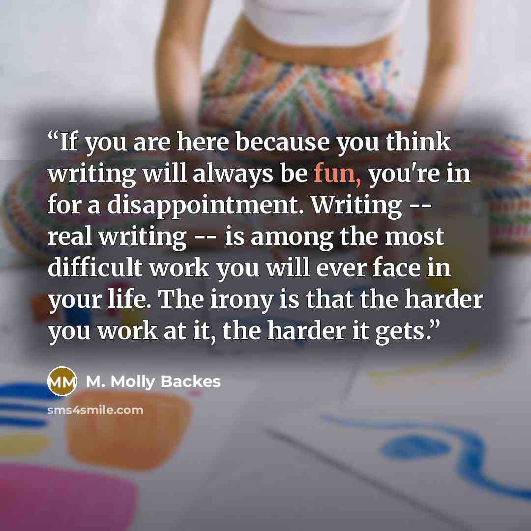 “If you are here because you think writing will always be fun, you're in for a disappointment. Writing -- real writing -- is among the most difficult work you will ever face in your life. The irony is that the harder you work at it, the harder it gets.” quote by M. Molly Backes
