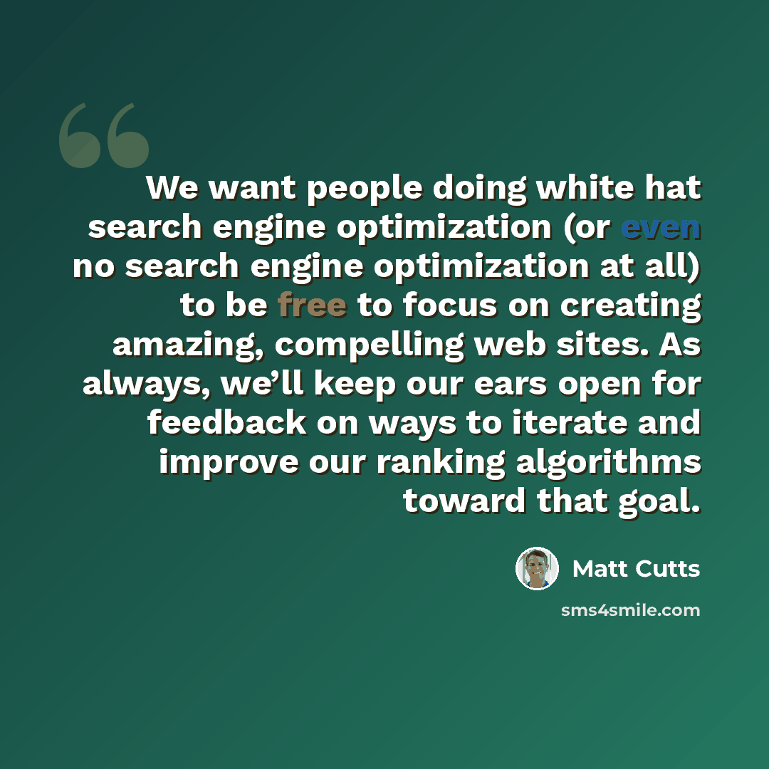 “We want people doing white hat search engine optimization (or even no search engine optimization at all) to be free to focus on creating amazing, compelling web sites. As always, we’ll keep our ears open for feedback on ways to iterate and improve our ranking algorithms toward that goal.” quote by Matt Cutts
