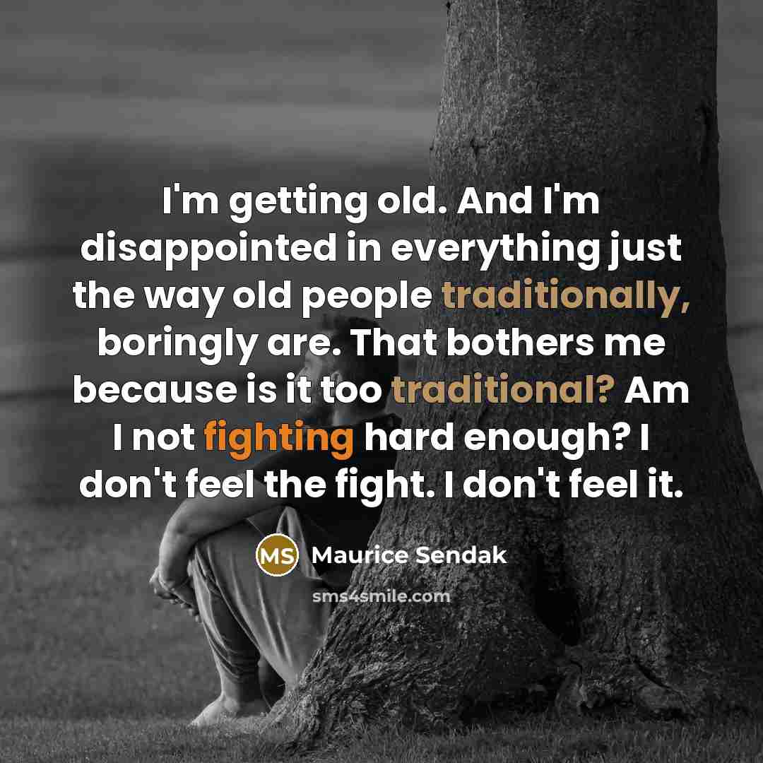 “I'm getting old. And I'm disappointed in everything just the way old people traditionally, boringly are. That bothers me because is it too traditional? Am I not fighting hard enough? I don't feel the fight. I don't feel it.” quote by Maurice Sendak