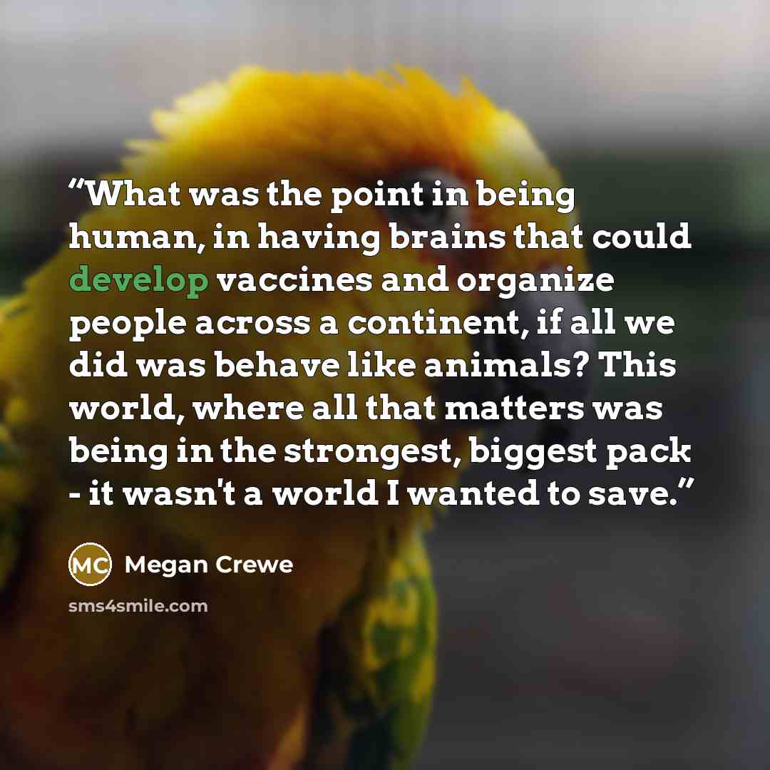 “What was the point in being human, in having brains that could develop vaccines and organize people across a continent, if all we did was behave like animals? This world, where all that matters was being in the strongest, biggest pack - it wasn't a world I wanted to save.” quote by Megan Crewe