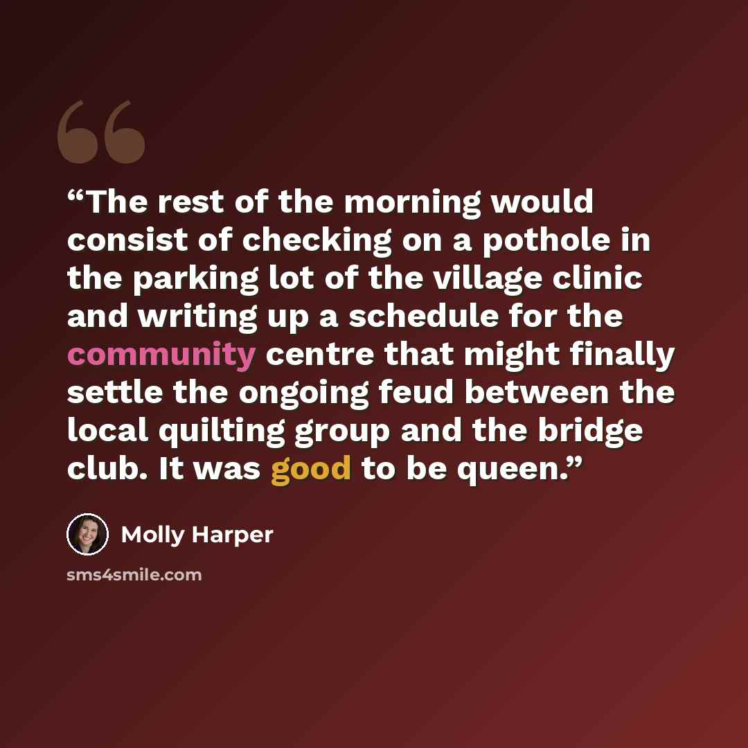 “The rest of the morning would consist of checking on a pothole in the parking lot of the village clinic and writing up a schedule for the community centre that might finally settle the ongoing feud between the local quilting group and the bridge club. It was good to be queen.” quote by Molly Harper