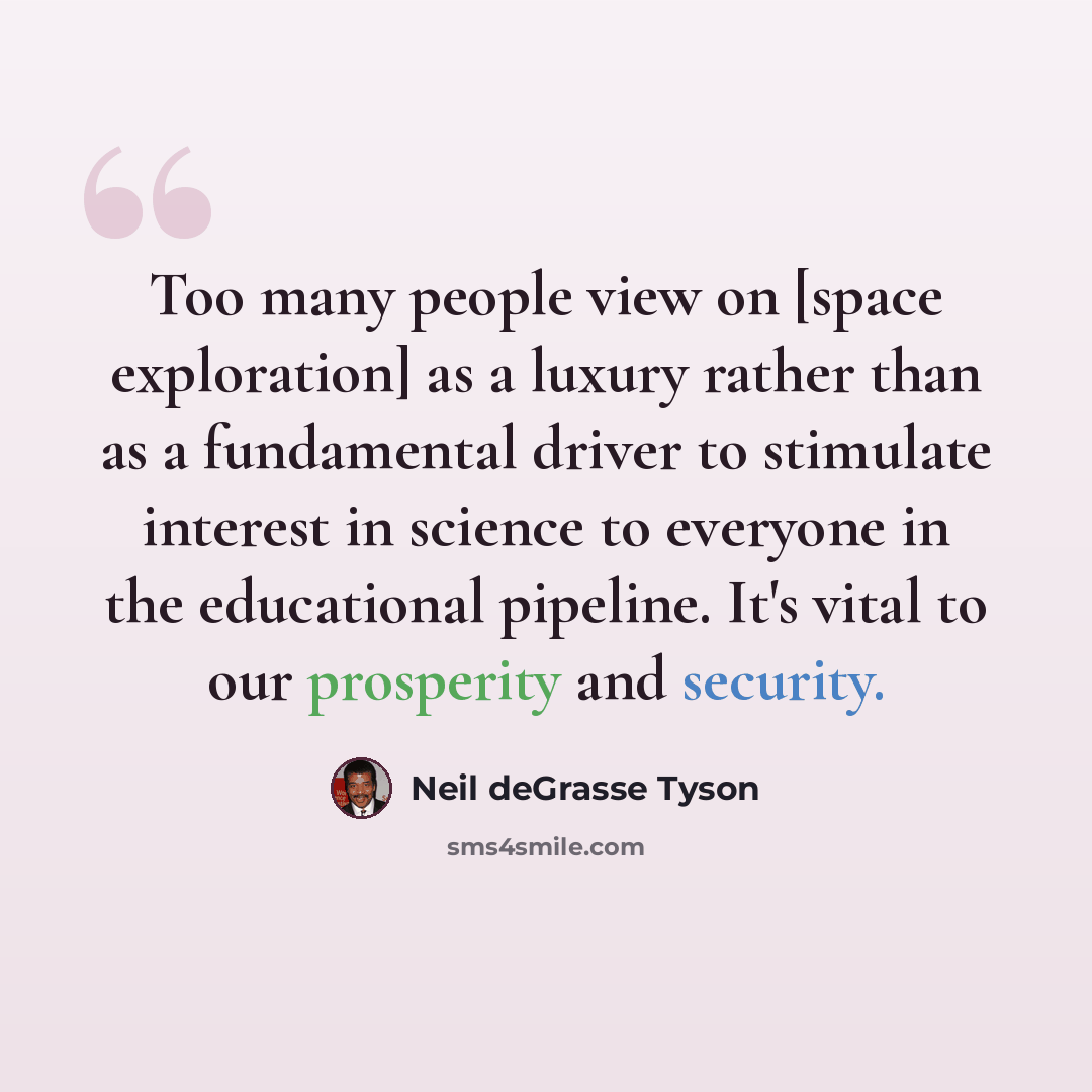 “Too many people view on [space exploration] as a luxury rather than as a fundamental driver to stimulate interest in science to everyone in the educational pipeline. It's vital to our prosperity and security.” quote by Neil deGrasse Tyson