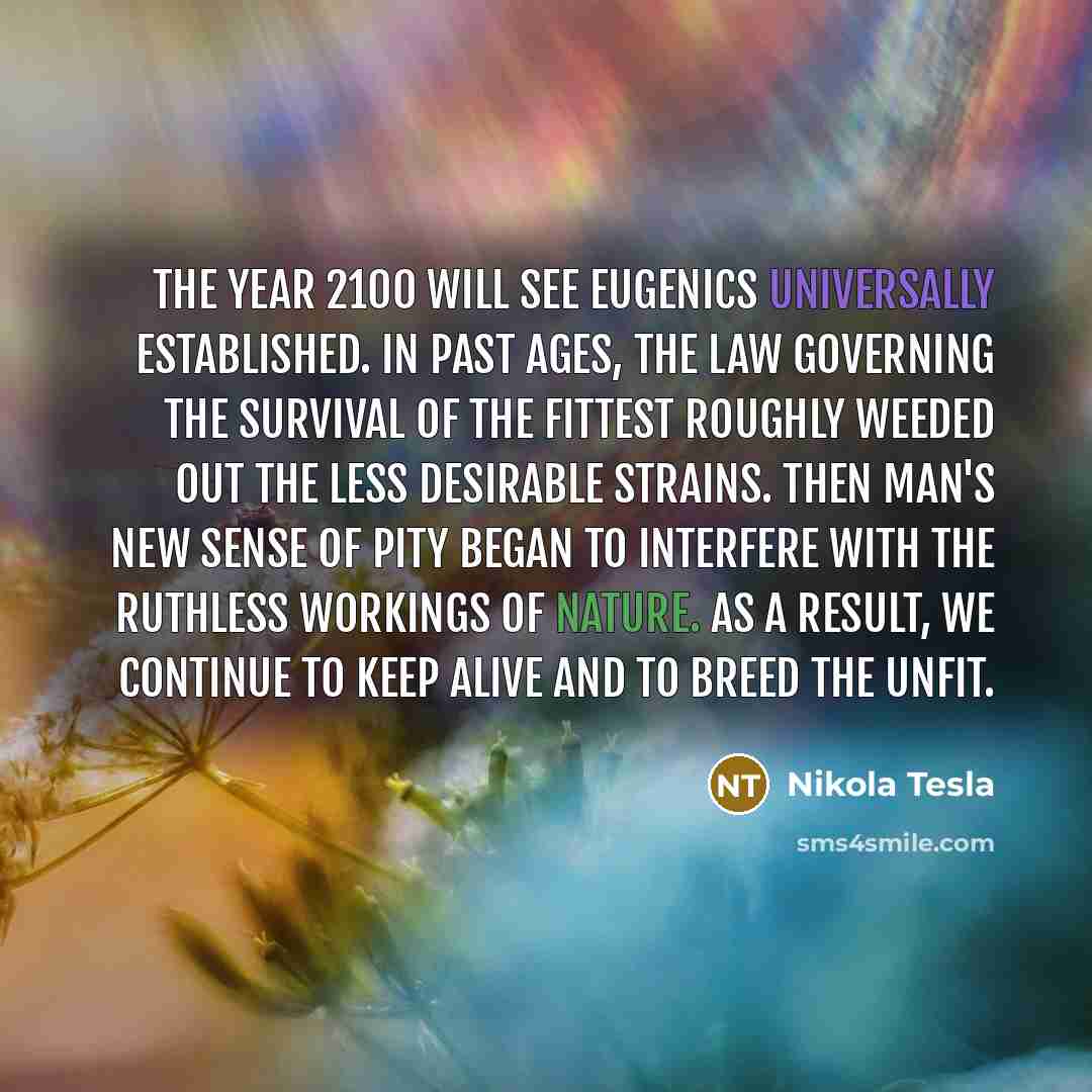 “The year 2100 will see eugenics universally established. In past ages, the law governing the survival of the fittest roughly weeded out the less desirable strains. Then man's new sense of pity began to interfere with the ruthless workings of nature. As a result, we continue to keep alive and to…” quote by Nikola Tesla