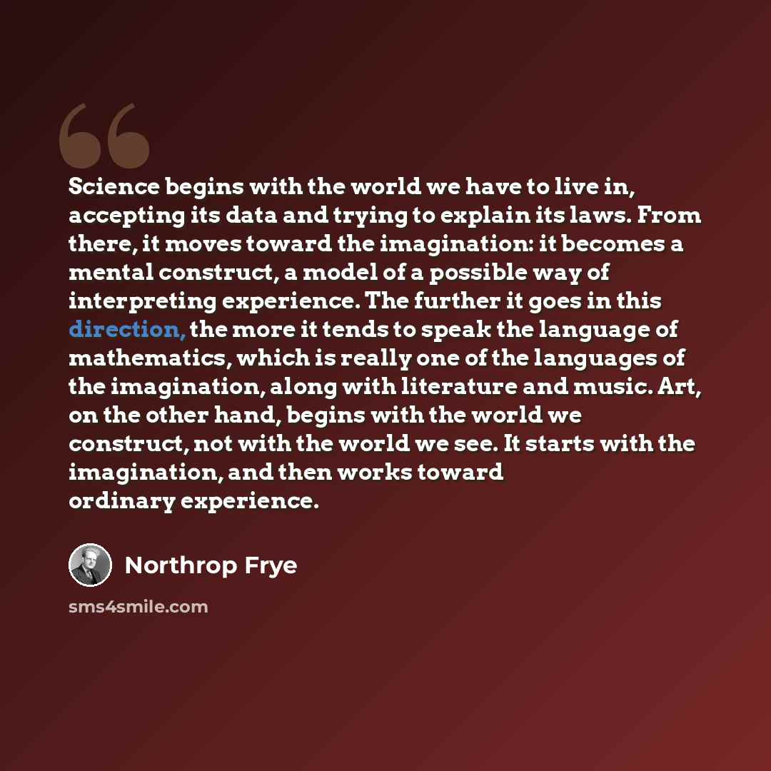 “Science begins with the world we have to live in, accepting its data and trying to explain its laws. From there, it moves toward the imagination: it becomes a mental construct, a model of a possible way of interpreting experience. The further it goes in this direction, the more it tends to speak…” quote by Northrop Frye