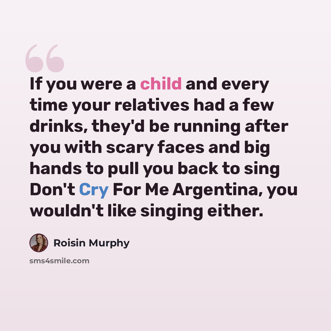 “If you were a child and every time your relatives had a few drinks, they'd be running after you with scary faces and big hands to pull you back to sing Don't Cry For Me Argentina, you wouldn't like singing either.” quote by Roisin Murphy