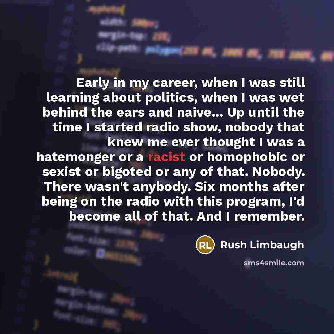 “Early in my career, when I was still learning about politics, when I was wet behind the ears and naive... Up until the time I started radio show, nobody that knew me ever thought I was a hatemonger or a racist or homophobic or sexist or bigoted or any of that. Nobody. There wasn't anybody. Six…” quote by Rush Limbaugh