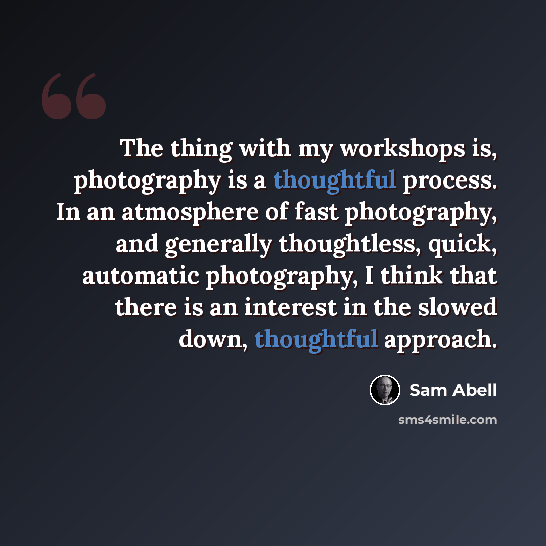 “The thing with my workshops is, photography is a thoughtful process. In an atmosphere of fast photography, and generally thoughtless, quick, automatic photography, I think that there is an interest in the slowed down, thoughtful approach.” quote by Sam Abell