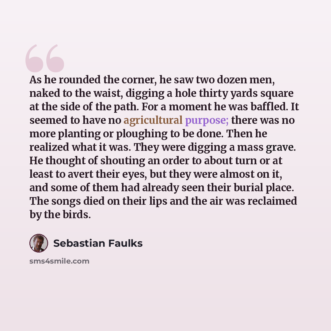 “As he rounded the corner, he saw two dozen men, naked to the waist, digging a hole thirty yards square at the side of the path. For a moment he was baffled. It seemed to have no agricultural purpose; there was no more planting or ploughing to be done. Then he realized what it was. They were…” quote by Sebastian Faulks