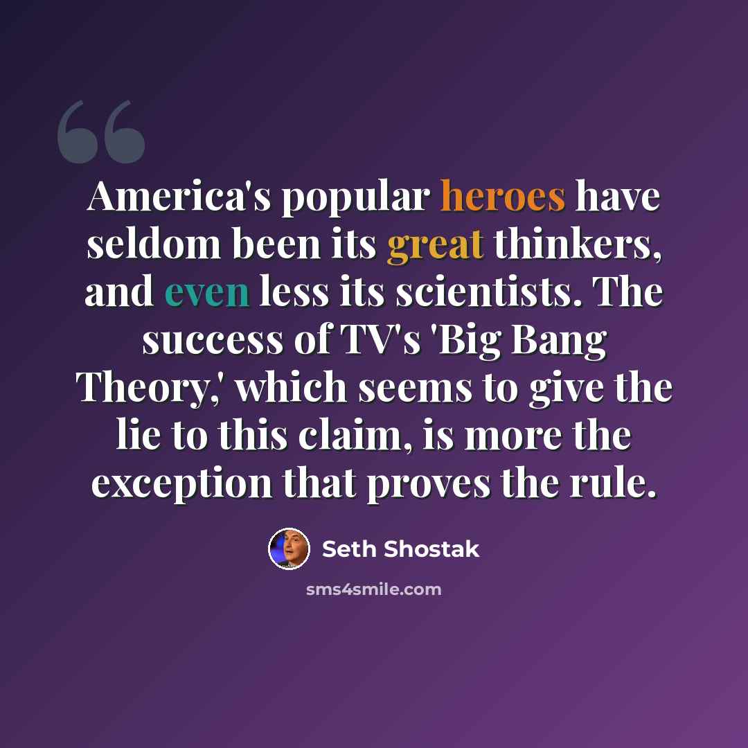 “America's popular heroes have seldom been its great thinkers, and even less its scientists. The success of TV's 'Big Bang Theory,' which seems to give the lie to this claim, is more the exception that proves the rule.” quote by Seth Shostak