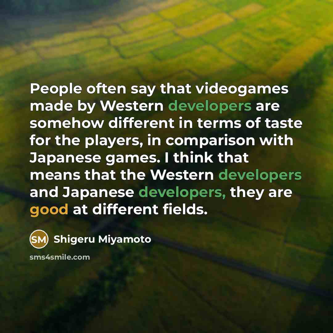 “People often say that videogames made by Western developers are somehow different in terms of taste for the players, in comparison with Japanese games. I think that means that the Western developers and Japanese developers, they are good at different fields.” quote by Shigeru Miyamoto