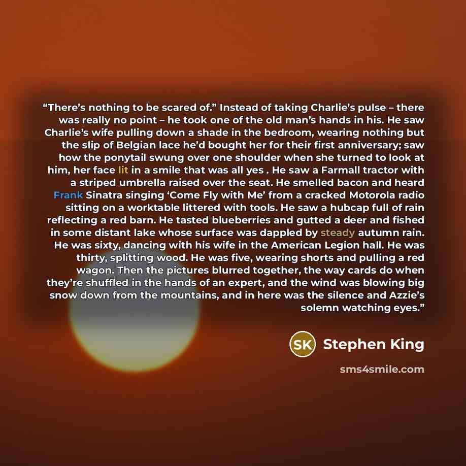 “There’s nothing to be scared of.” Instead of taking Charlie’s pulse – there was really no point – he took one of the old man’s hands in his. He saw Charlie’s wife pulling down a shade in the bedroom, wearing nothing but the slip of Belgian lace he’d bought her for their first anniversary; saw how…” quote by Stephen King