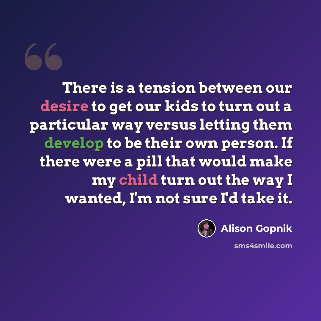 “There is a tension between our desire to get our kids to turn out a particular way versus letting them develop to be their own person. If there were a pill that would make my child turn out the way I wanted, I'm not sure I'd take it.” quote by Alison Gopnik