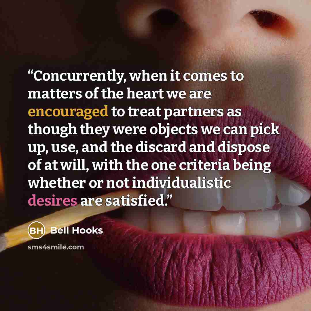 “Concurrently, when it comes to matters of the heart we are encouraged to treat partners as though they were objects we can pick up, use, and the discard and dispose of at will, with the one criteria being whether or not individualistic desires are satisfied.” quote by Bell Hooks