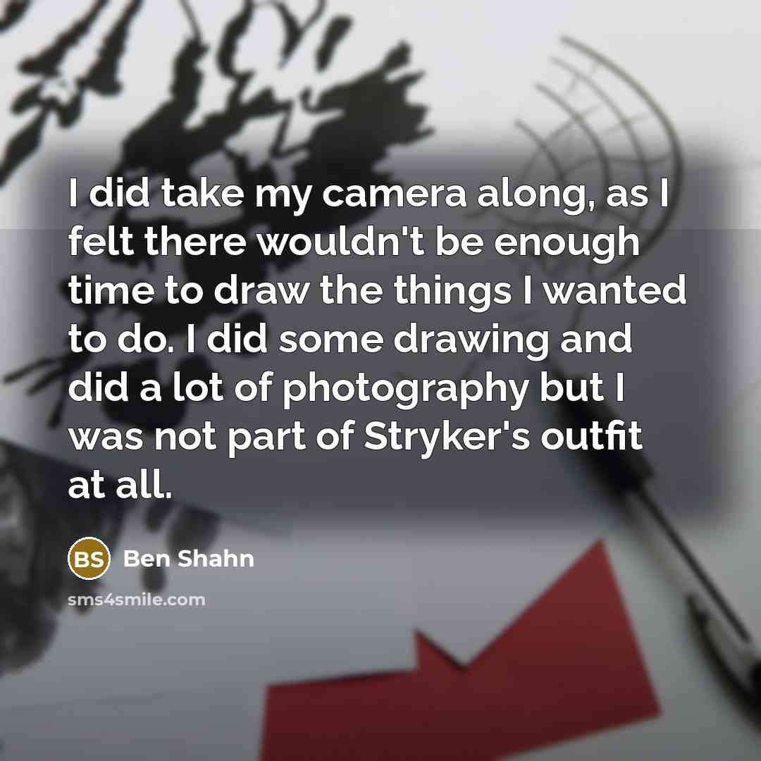 “I did take my camera along, as I felt there wouldn't be enough time to draw the things I wanted to do. I did some drawing and did a lot of photography but I was not part of Stryker's outfit at all.” quote by Ben Shahn
