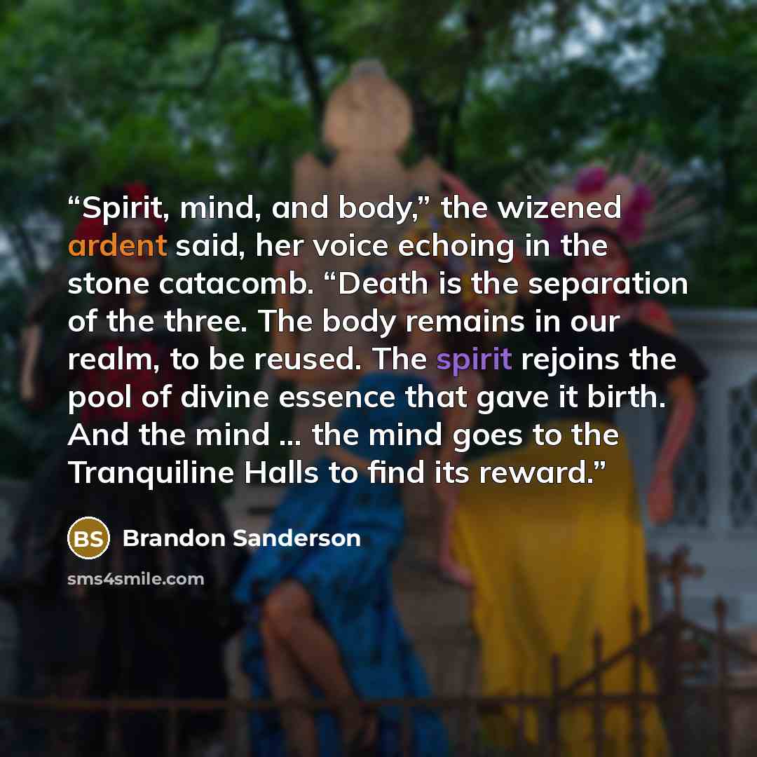 “Spirit, mind, and body,” the wizened ardent said, her voice echoing in the stone catacomb. “Death is the separation of the three. The body remains in our realm, to be reused. The spirit rejoins the pool of divine essence that gave it birth. And the mind … the mind goes to the Tranquiline Halls to…” quote by Brandon Sanderson