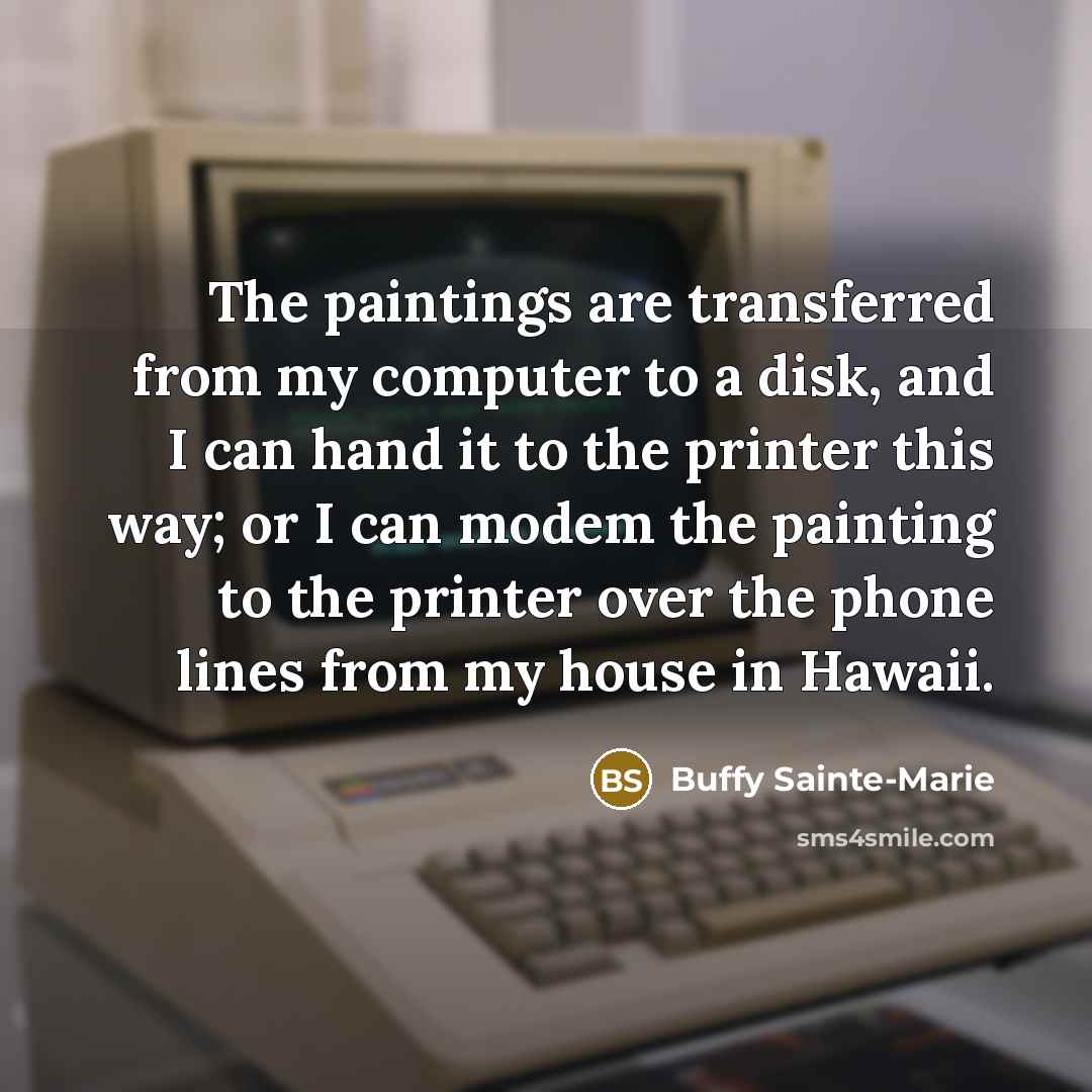 “The paintings are transferred from my computer to a disk, and I can hand it to the printer this way; or I can modem the painting to the printer over the phone lines from my house in Hawaii.” quote by Buffy Sainte-Marie