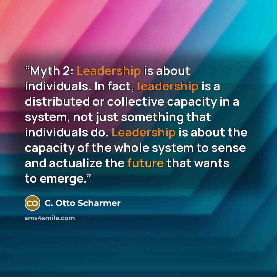 “Myth 2: Leadership is about individuals. In fact, leadership is a distributed or collective capacity in a system, not just something that individuals do. Leadership is about the capacity of the whole system to sense and actualize the future that wants to emerge.” quote by C. Otto Scharmer