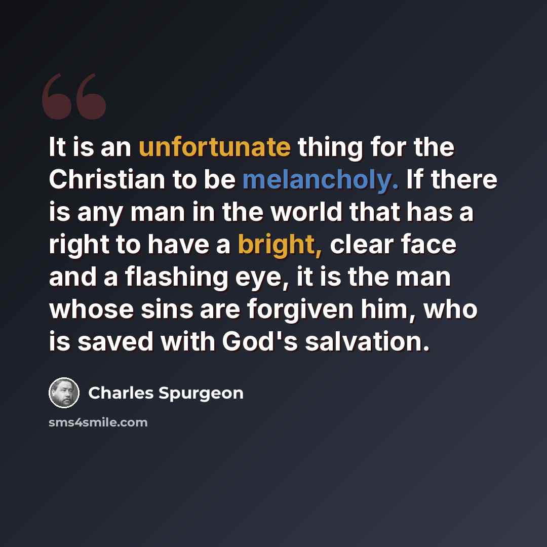 “It is an unfortunate thing for the Christian to be melancholy. If there is any man in the world that has a right to have a bright, clear face and a flashing eye, it is the man whose sins are forgiven him, who is saved with God's salvation.” quote by Charles Spurgeon