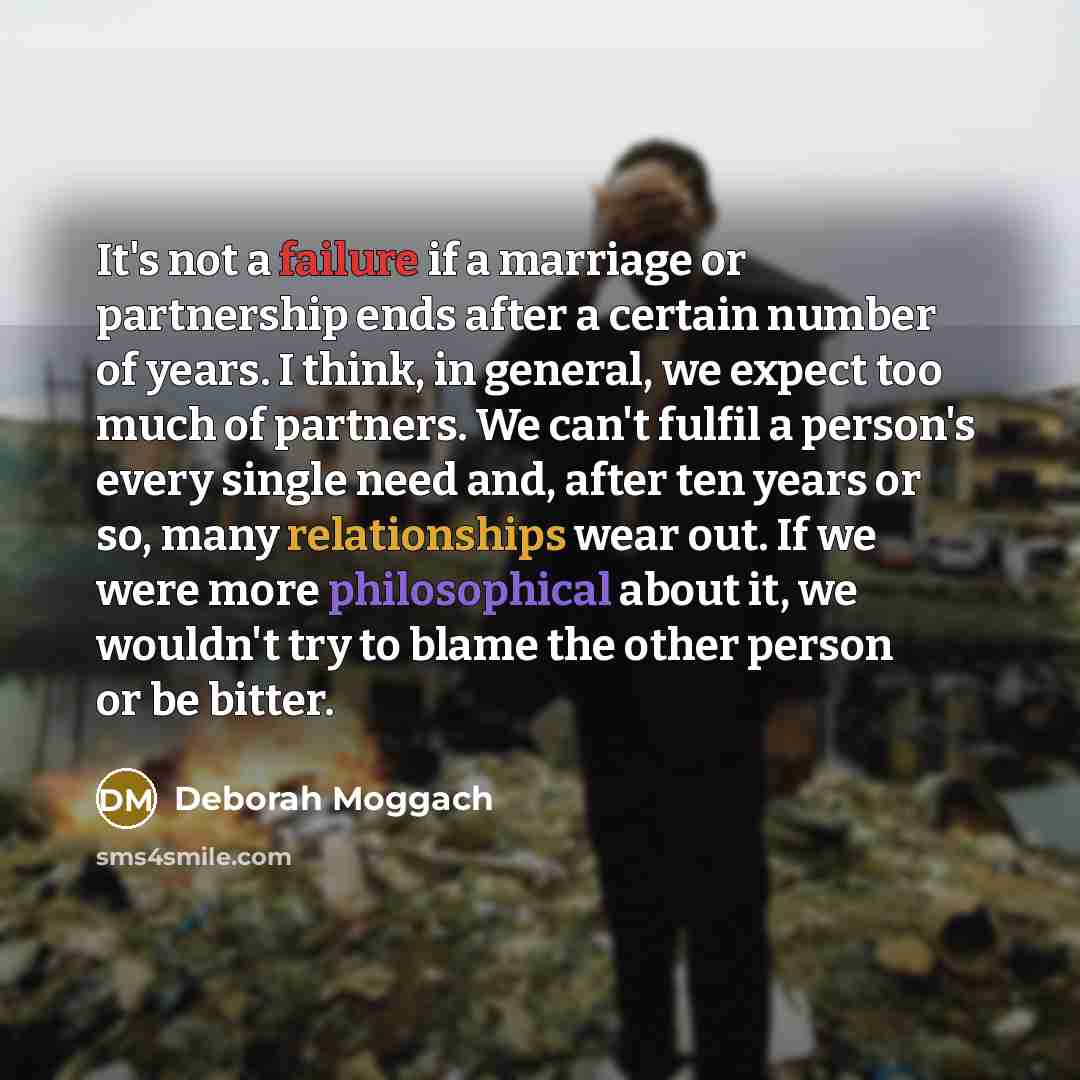 “It's not a failure if a marriage or partnership ends after a certain number of years. I think, in general, we expect too much of partners. We can't fulfil a person's every single need and, after ten years or so, many relationships wear out. If we were more philosophical about it, we wouldn't try…” quote by Deborah Moggach