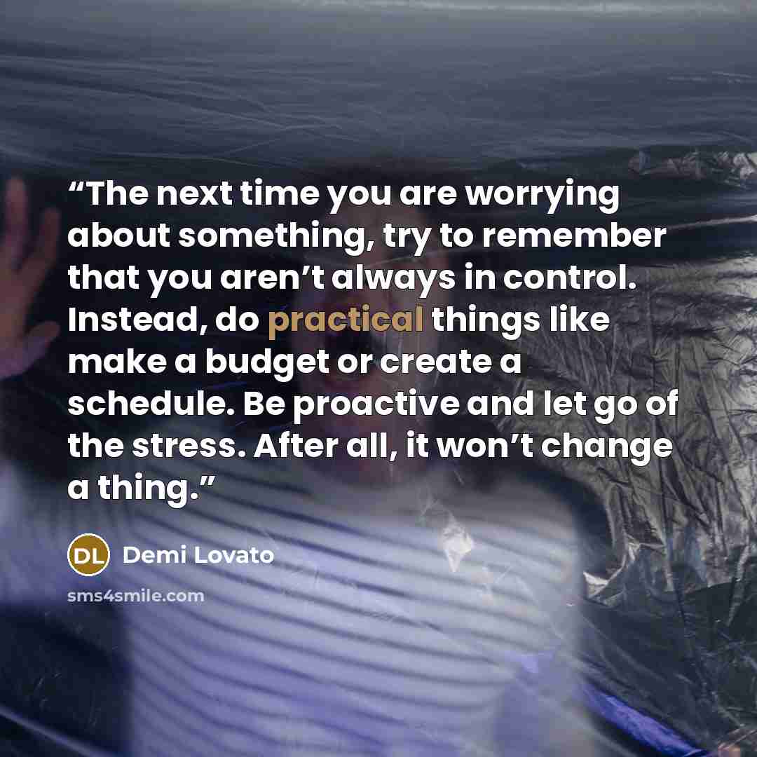 “The next time you are worrying about something, try to remember that you aren’t always in control. Instead, do practical things like make a budget or create a schedule. Be proactive and let go of the stress. After all, it won’t change a thing.” quote by Demi Lovato