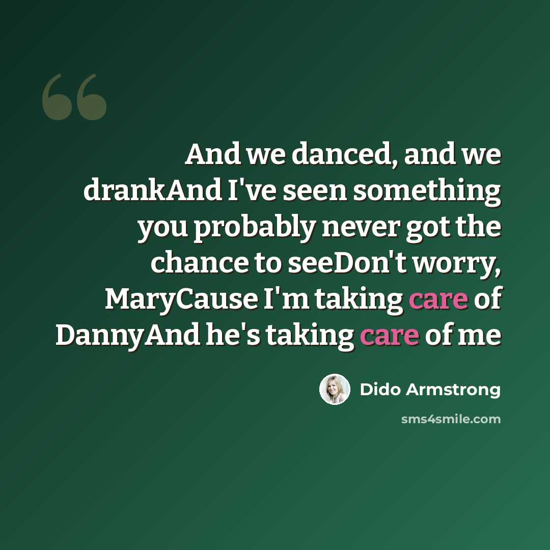 “And we danced, and we drankAnd I've seen something you probably never got the chance to seeDon't worry, MaryCause I'm taking care of DannyAnd he's taking care of me” quote by Dido Armstrong