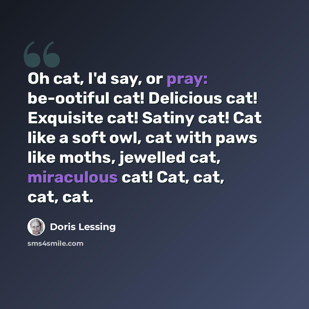 “Oh cat, I'd say, or pray: be-ootiful cat! Delicious cat! Exquisite cat! Satiny cat! Cat like a soft owl, cat with paws like moths, jewelled cat, miraculous cat! Cat, cat, cat, cat.” quote by Doris Lessing
