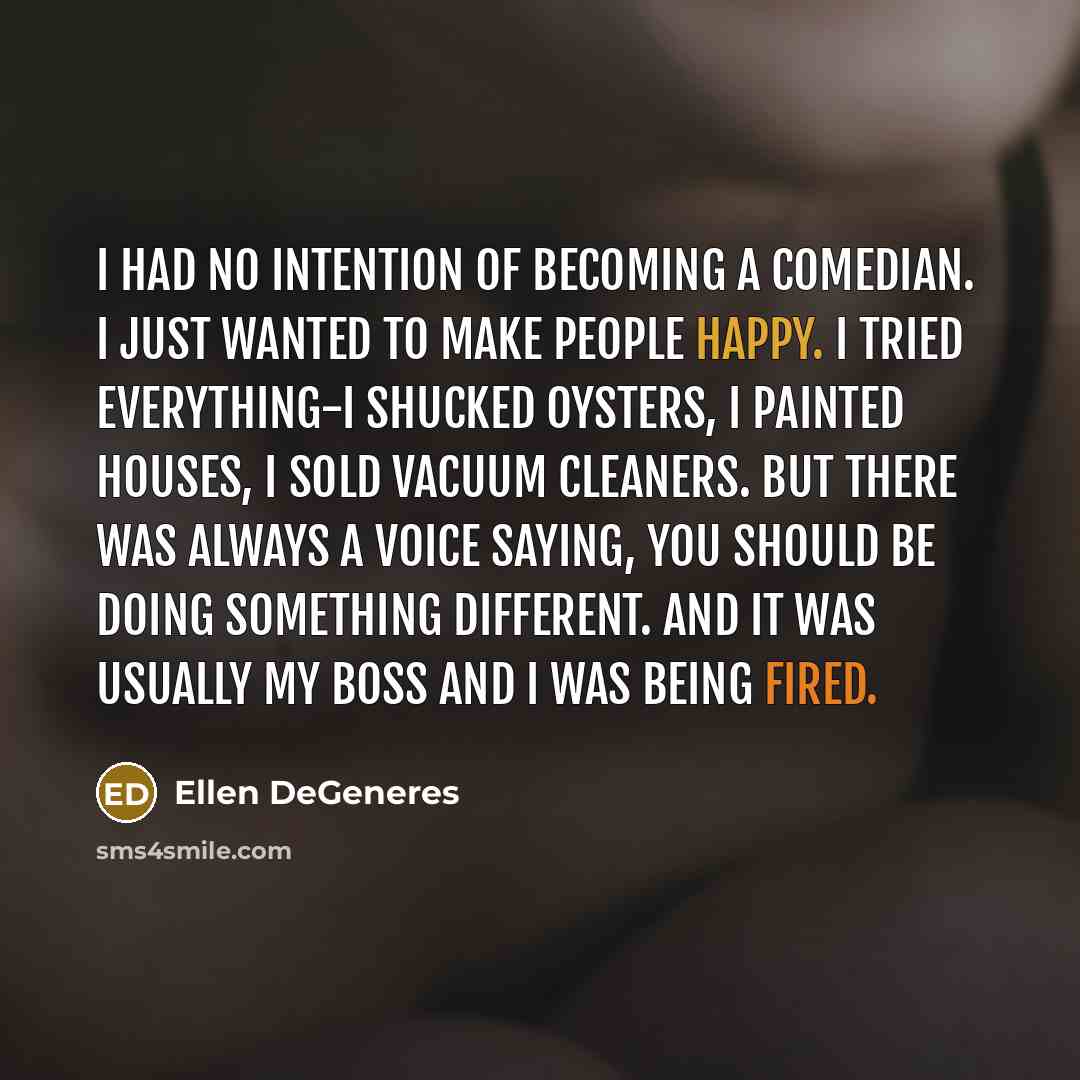 “I had no intention of becoming a comedian. I just wanted to make people happy. I tried everything-I shucked oysters, I painted houses, I sold vacuum cleaners. But there was always a voice saying, You should be doing something different. And it was usually my boss and I was being fired.” quote by Ellen DeGeneres