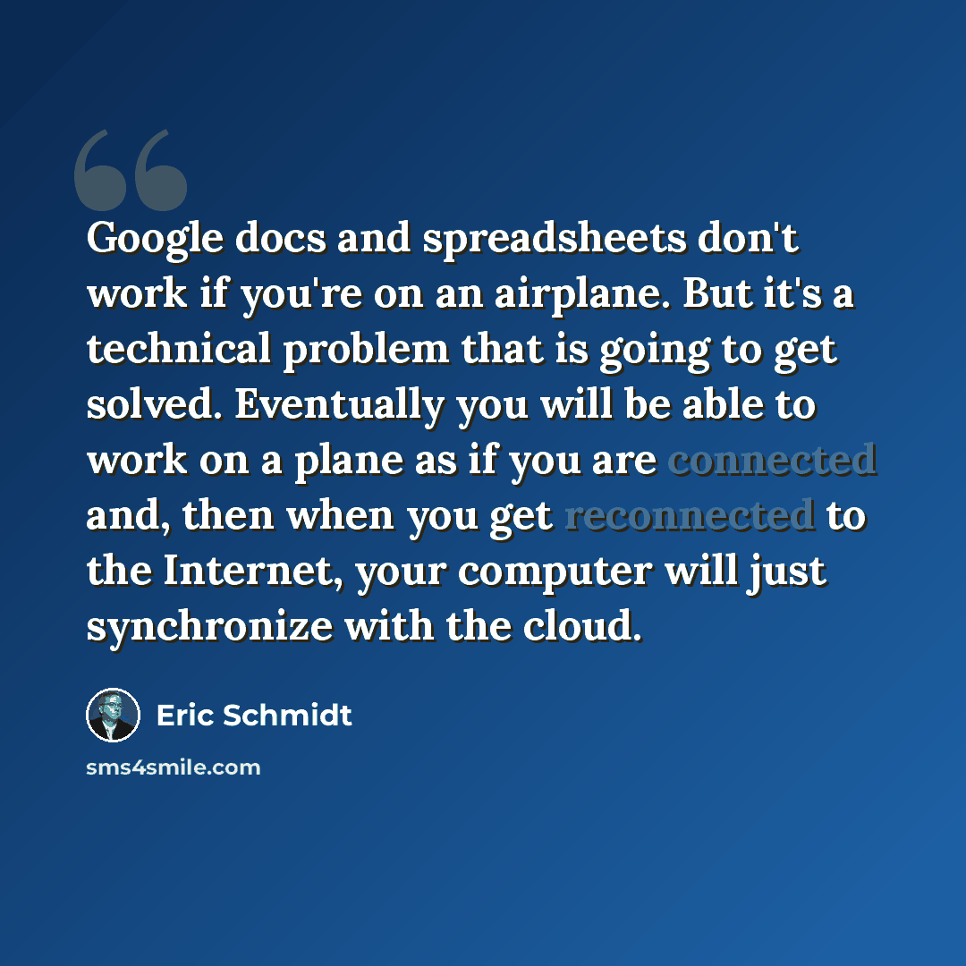 “Google docs and spreadsheets don't work if you're on an airplane. But it's a technical problem that is going to get solved. Eventually you will be able to work on a plane as if you are connected and, then when you get reconnected to the Internet, your computer will just synchronize with the cloud.” quote by Eric Schmidt