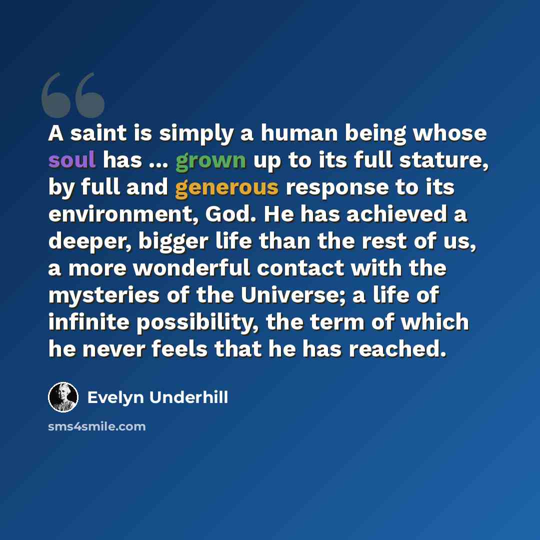 “A saint is simply a human being whose soul has ... grown up to its full stature, by full and generous response to its environment, God. He has achieved a deeper, bigger life than the rest of us, a more wonderful contact with the mysteries of the Universe; a life of infinite possibility, the term…” quote by Evelyn Underhill