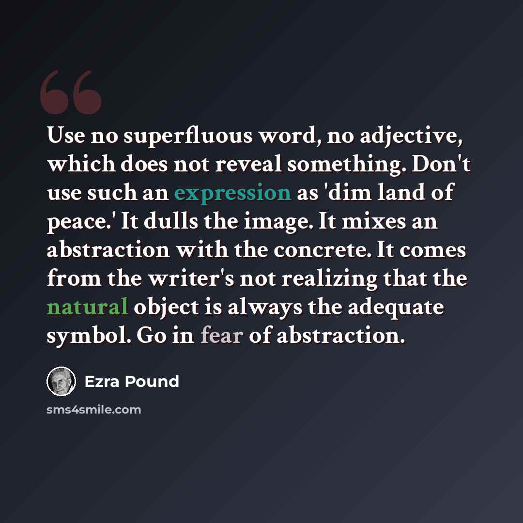 “Use no superfluous word, no adjective, which does not reveal something. Don't use such an expression as 'dim land of peace.' It dulls the image. It mixes an abstraction with the concrete. It comes from the writer's not realizing that the natural object is always the adequate symbol. Go in fear of…” quote by Ezra Pound