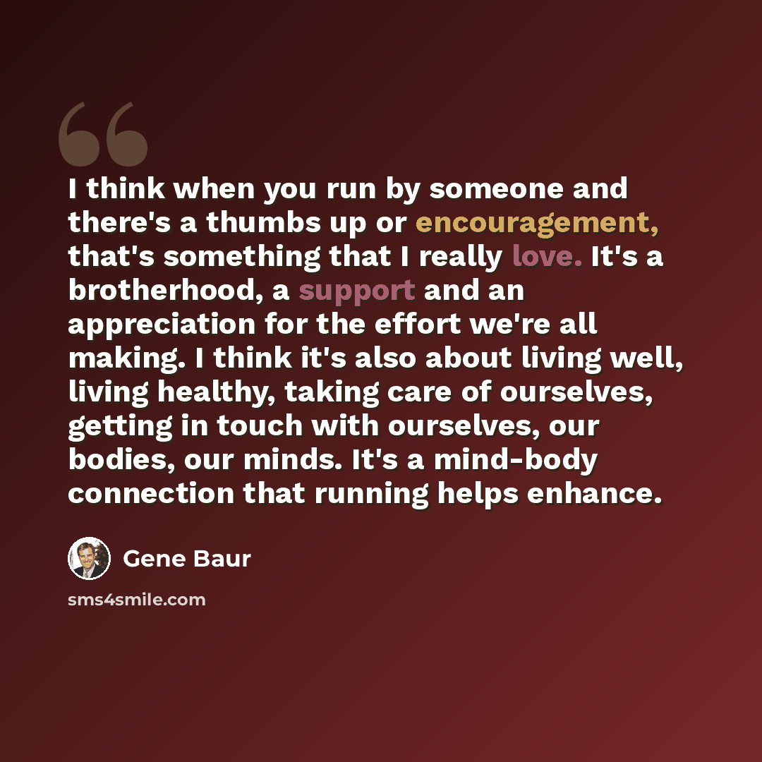 “I think when you run by someone and there's a thumbs up or encouragement, that's something that I really love. It's a brotherhood, a support and an appreciation for the effort we're all making. I think it's also about living well, living healthy, taking care of ourselves, getting in touch with…” quote by Gene Baur