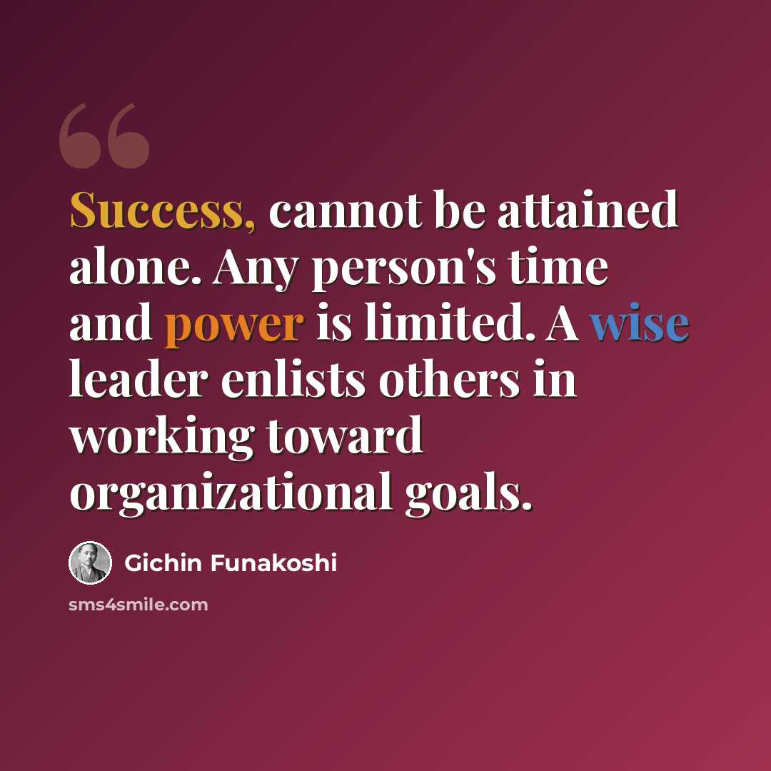 “Success, cannot be attained alone. Any person's time and power is limited. A wise leader enlists others in working toward organizational goals.” quote by Gichin Funakoshi