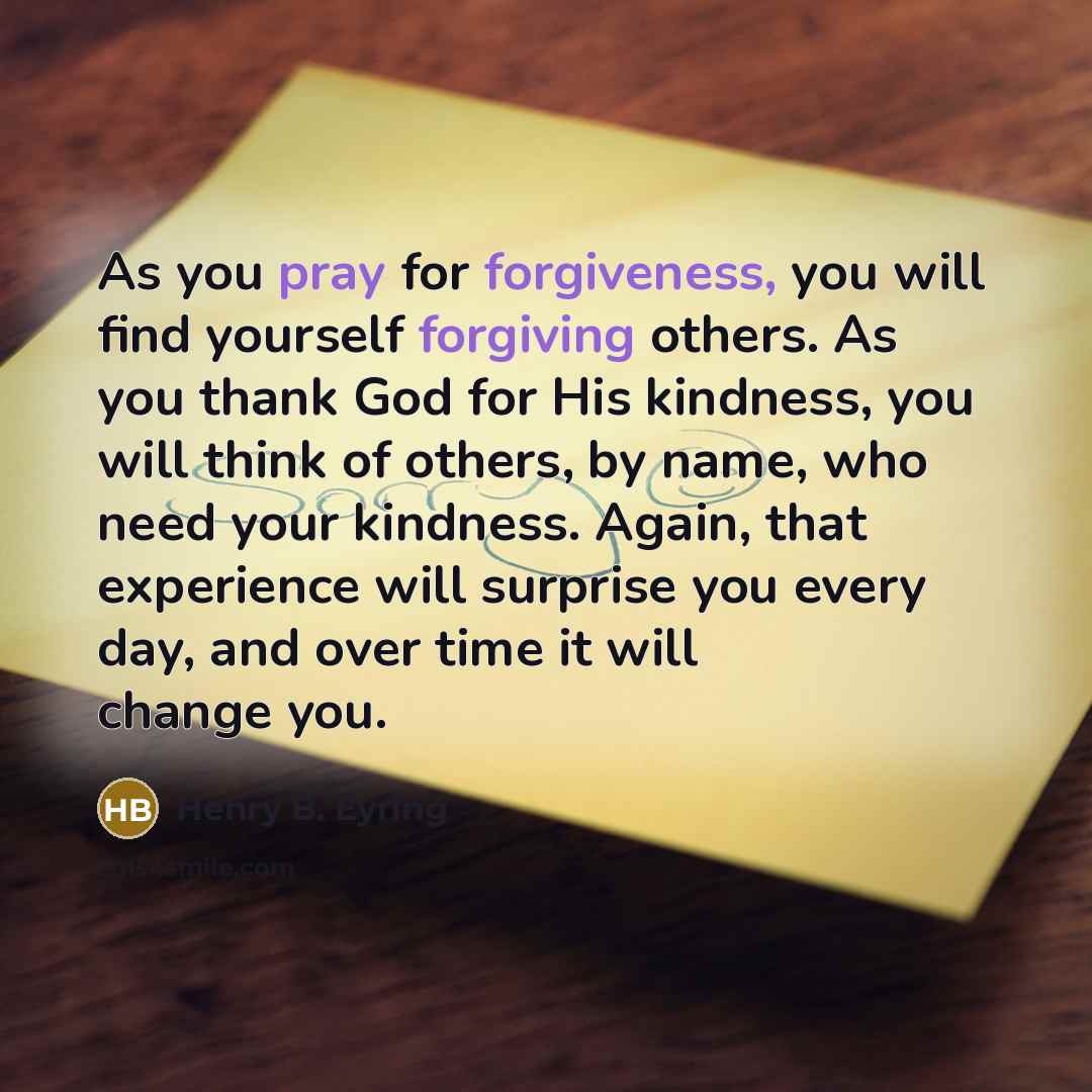 “As you pray for forgiveness, you will find yourself forgiving others. As you thank God for His kindness, you will think of others, by name, who need your kindness. Again, that experience will surprise you every day, and over time it will change you.” quote by Henry B. Eyring