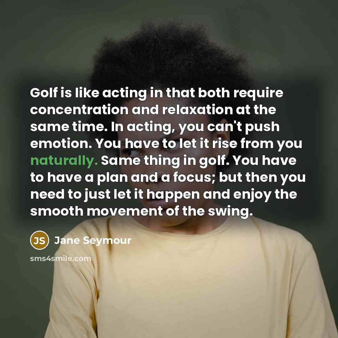 “Golf is like acting in that both require concentration and relaxation at the same time. In acting, you can't push emotion. You have to let it rise from you naturally. Same thing in golf. You have to have a plan and a focus; but then you need to just let it happen and enjoy the smooth movement of…” quote by Jane Seymour