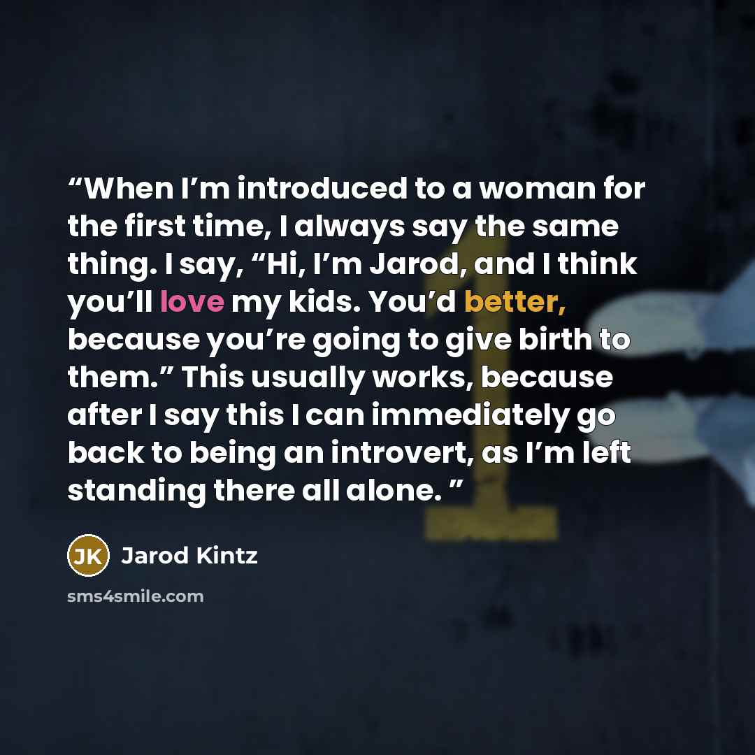 “When I’m introduced to a woman for the first time, I always say the same thing. I say, “Hi, I’m Jarod, and I think you’ll love my kids. You’d better, because you’re going to give birth to them.” This usually works, because after I say this I can immediately go back to being an introvert, as I’m…” quote by Jarod Kintz
