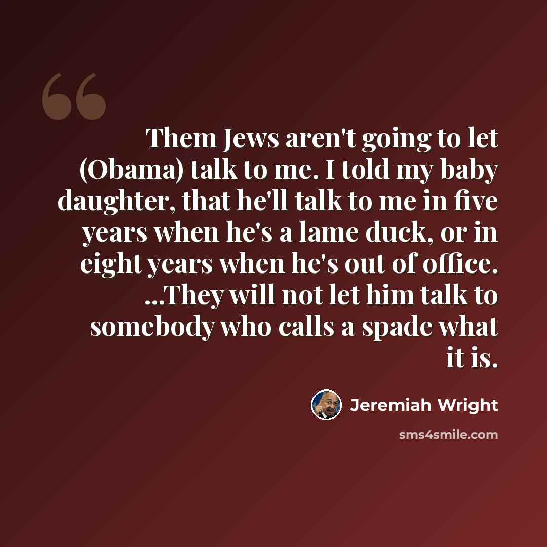 “Them Jews aren't going to let (Obama) talk to me. I told my baby daughter, that he'll talk to me in five years when he's a lame duck, or in eight years when he's out of office. ...They will not let him talk to somebody who calls a spade what it is.” quote by Jeremiah Wright