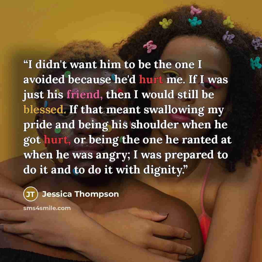 “I didn't want him to be the one I avoided because he'd hurt me. If I was just his friend, then I would still be blessed. If that meant swallowing my pride and being his shoulder when he got hurt, or being the one he ranted at when he was angry; I was prepared to do it and to do it with dignity.” quote by Jessica Thompson