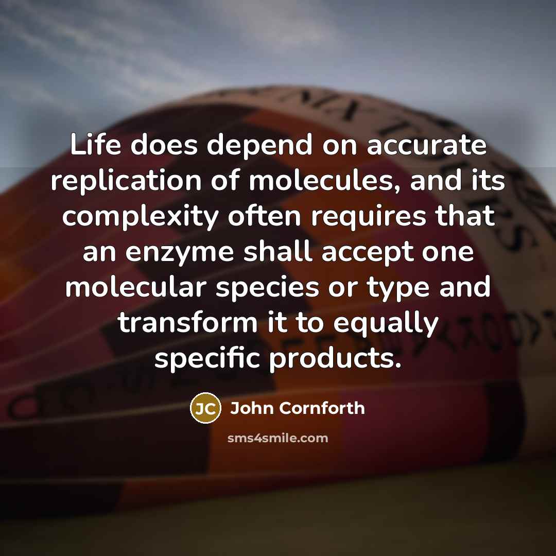 “Life does depend on accurate replication of molecules, and its complexity often requires that an enzyme shall accept one molecular species or type and transform it to equally specific products.” quote by John Cornforth