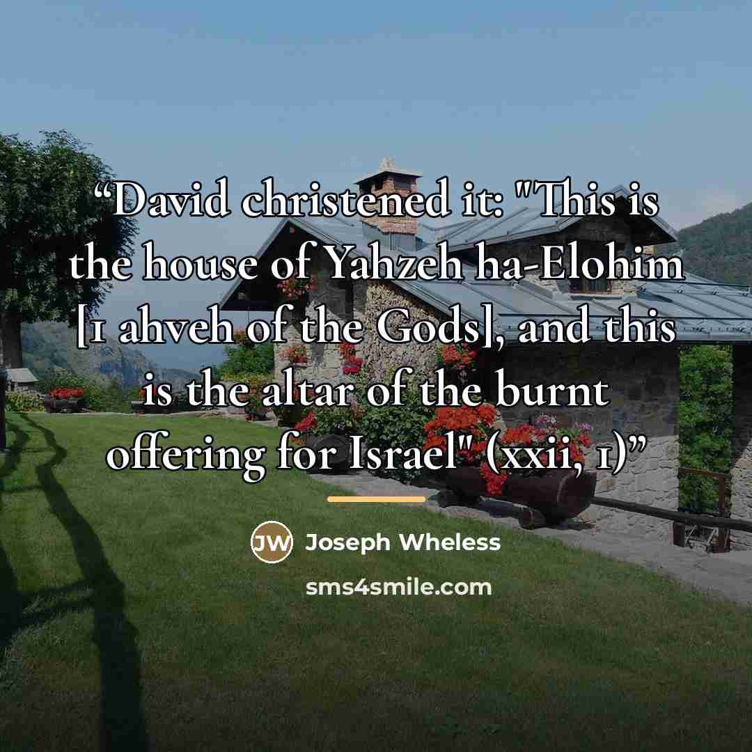“David christened it: "This is the house of Yahzeh ha-Elohim [1 ahveh of the Gods], and this is the altar of the burnt offering for Israel" (xxii, 1)” quote by Joseph Wheless