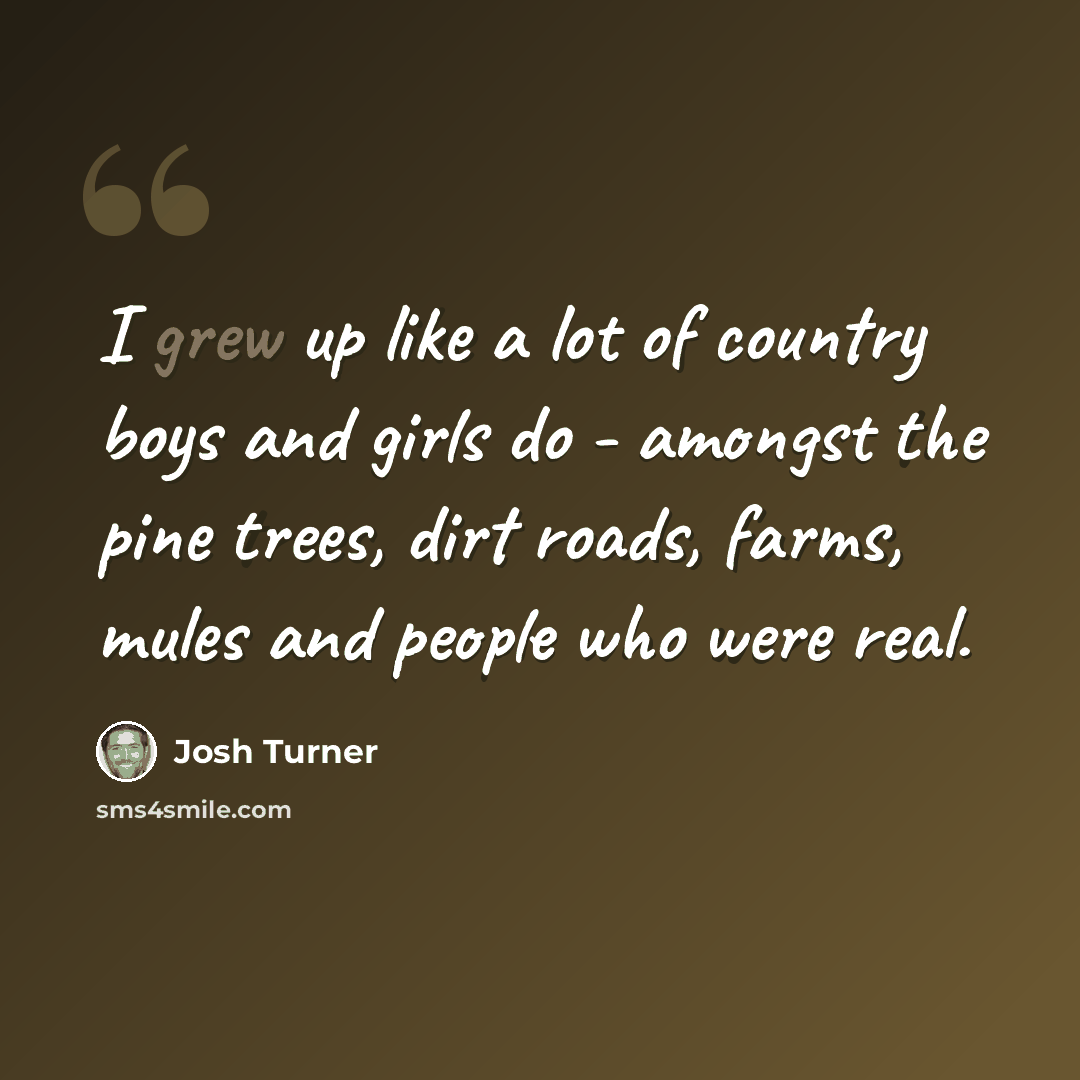 “I grew up like a lot of country boys and girls do - amongst the pine trees, dirt roads, farms, mules and people who were real.” quote by Josh Turner
